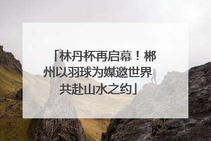 林丹杯再启幕！郴州以羽球为媒邀世界共赴山水之约